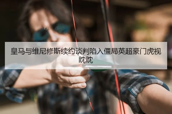 皇马与维尼修斯续约谈判陷入僵局英超豪门虎视眈眈